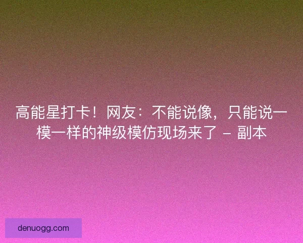 高能星打卡！网友：不能说像，只能说一模一样的神级模仿现场来了 - 副本