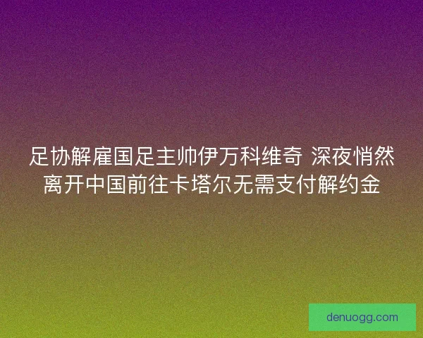 足协解雇国足主帅伊万科维奇 深夜悄然离开中国前往卡塔尔无需支付解约金