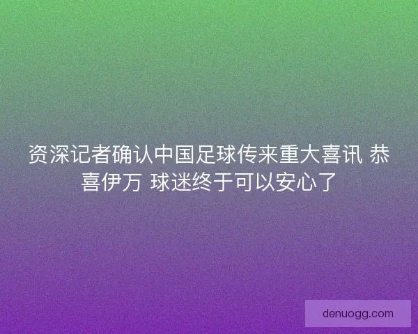 资深记者确认中国足球传来重大喜讯 恭喜伊万 球迷终于可以安心了