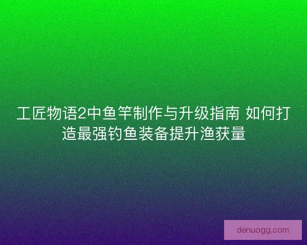 工匠物语2中鱼竿制作与升级指南 如何打造最强钓鱼装备提升渔获量