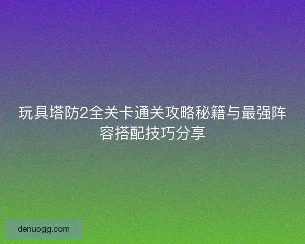 玩具塔防2全关卡通关攻略秘籍与最强阵容搭配技巧分享