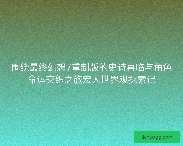围绕最终幻想7重制版的史诗再临与角色命运交织之旅宏大世界观探索记