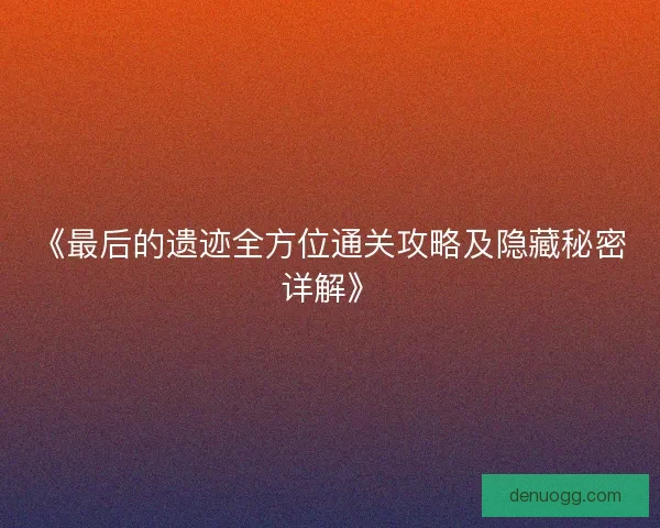 《最后的遗迹全方位通关攻略及隐藏秘密详解》 《最后的遗迹全方位通关攻略及隐藏秘密详解》