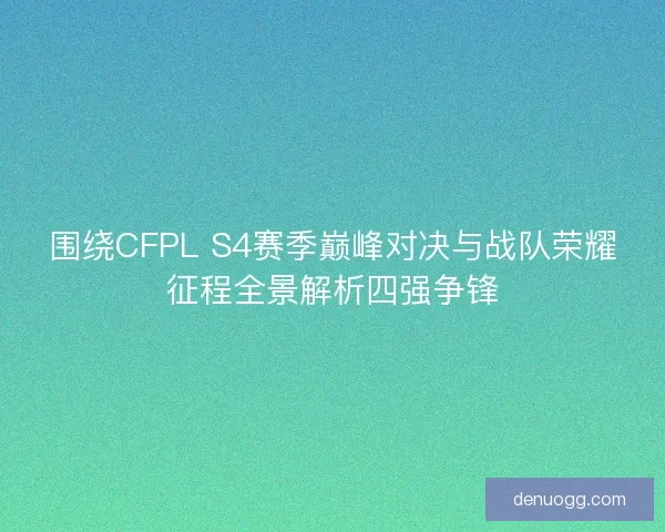 围绕CFPL S4赛季巅峰对决与战队荣耀征程全景解析四强争锋