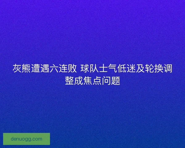 灰熊遭遇六连败 球队士气低迷及轮换调整成焦点问题