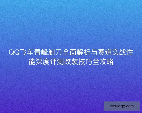 QQ飞车青峰剃刀全面解析与赛道实战性能深度评测改装技巧全攻略 QQ飞车青峰剃刀全面解析与赛道实战性能深度评测改装技巧全攻略