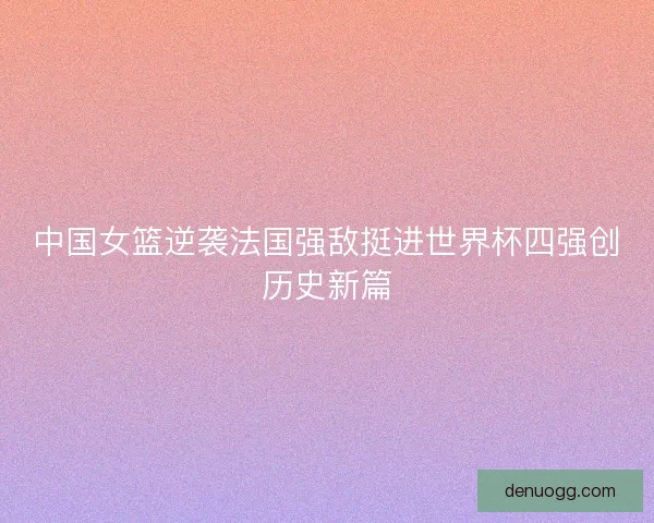 中国女篮逆袭法国强敌挺进世界杯四强创历史新篇