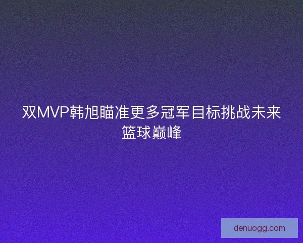 双MVP韩旭瞄准更多冠军目标挑战未来篮球巅峰