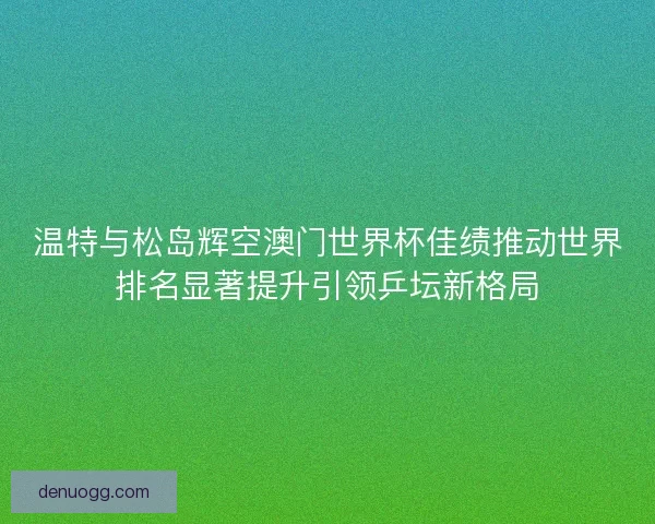 温特与松岛辉空澳门世界杯佳绩推动世界排名显著提升引领乒坛新格局