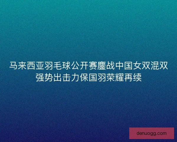 马来西亚羽毛球公开赛鏖战中国女双混双强势出击力保国羽荣耀再续