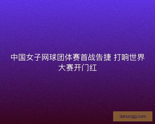 中国女子网球团体赛首战告捷 打响世界大赛开门红