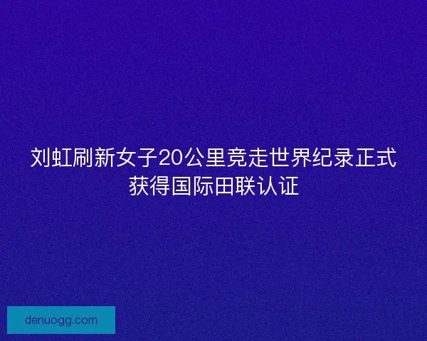 刘虹刷新女子20公里竞走世界纪录正式获得国际田联认证