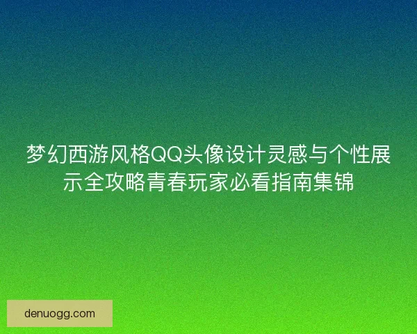 梦幻西游风格QQ头像设计灵感与个性展示全攻略青春玩家必看指南集锦