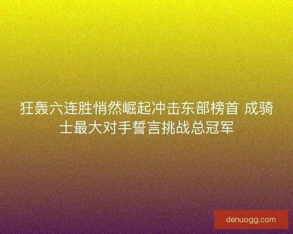 狂轰六连胜悄然崛起冲击东部榜首 成骑士最大对手誓言挑战总冠军