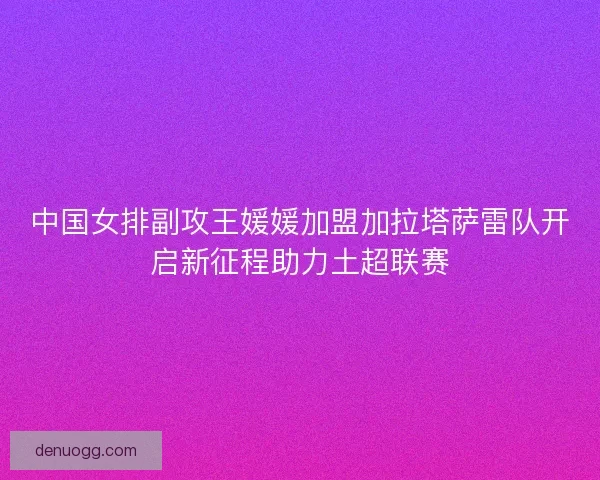 中国女排副攻王媛媛加盟加拉塔萨雷队开启新征程助力土超联赛 中国女排副攻王媛媛加盟加拉塔萨雷队开启新征程助力土超联赛