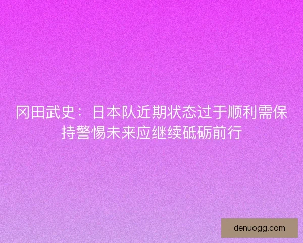 冈田武史：日本队近期状态过于顺利需保持警惕未来应继续砥砺前行