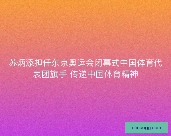 苏炳添担任东京奥运会闭幕式中国体育代表团旗手 传递中国体育精神
